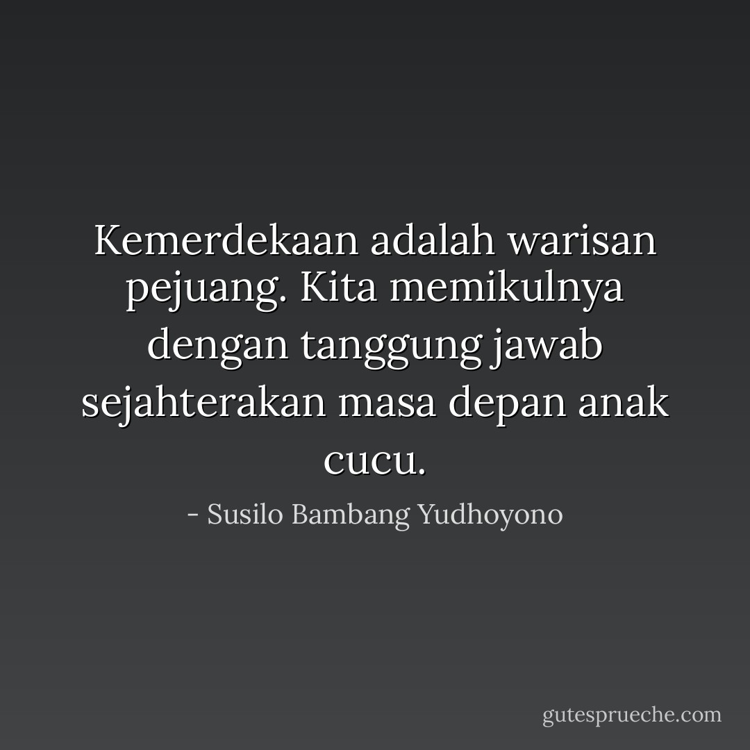 Kemerdekaan adalah warisan pejuang. Kita memikulnya dengan tanggung jawab sejahterakan masa depan anak cucu. - Susilo Bambang Yudhoyono