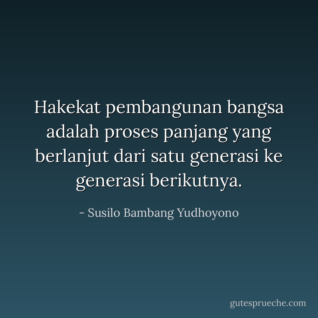Hakekat pembangunan bangsa adalah proses panjang yang berlanjut dari satu generasi ke generasi berikutnya. - Susilo Bambang Yudhoyono