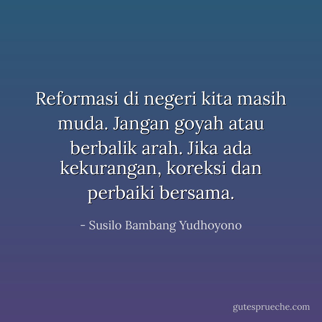 Reformasi di negeri kita masih muda. Jangan goyah atau berbalik arah. Jika ada kekurangan, koreksi dan perbaiki bersama. - Susilo Bambang Yudhoyono
