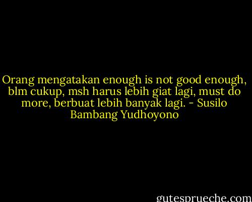 Orang mengatakan enough is not good enough, blm cukup, msh harus lebih giat lagi, must do more, berbuat lebih banyak lagi. - Susilo Bambang Yudhoyono
