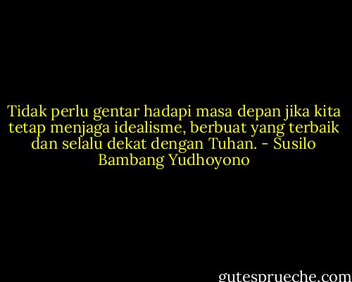 Tidak perlu gentar hadapi masa depan jika kita tetap menjaga idealisme, berbuat yang terbaik dan selalu dekat dengan Tuhan. - Susilo Bambang Yudhoyono