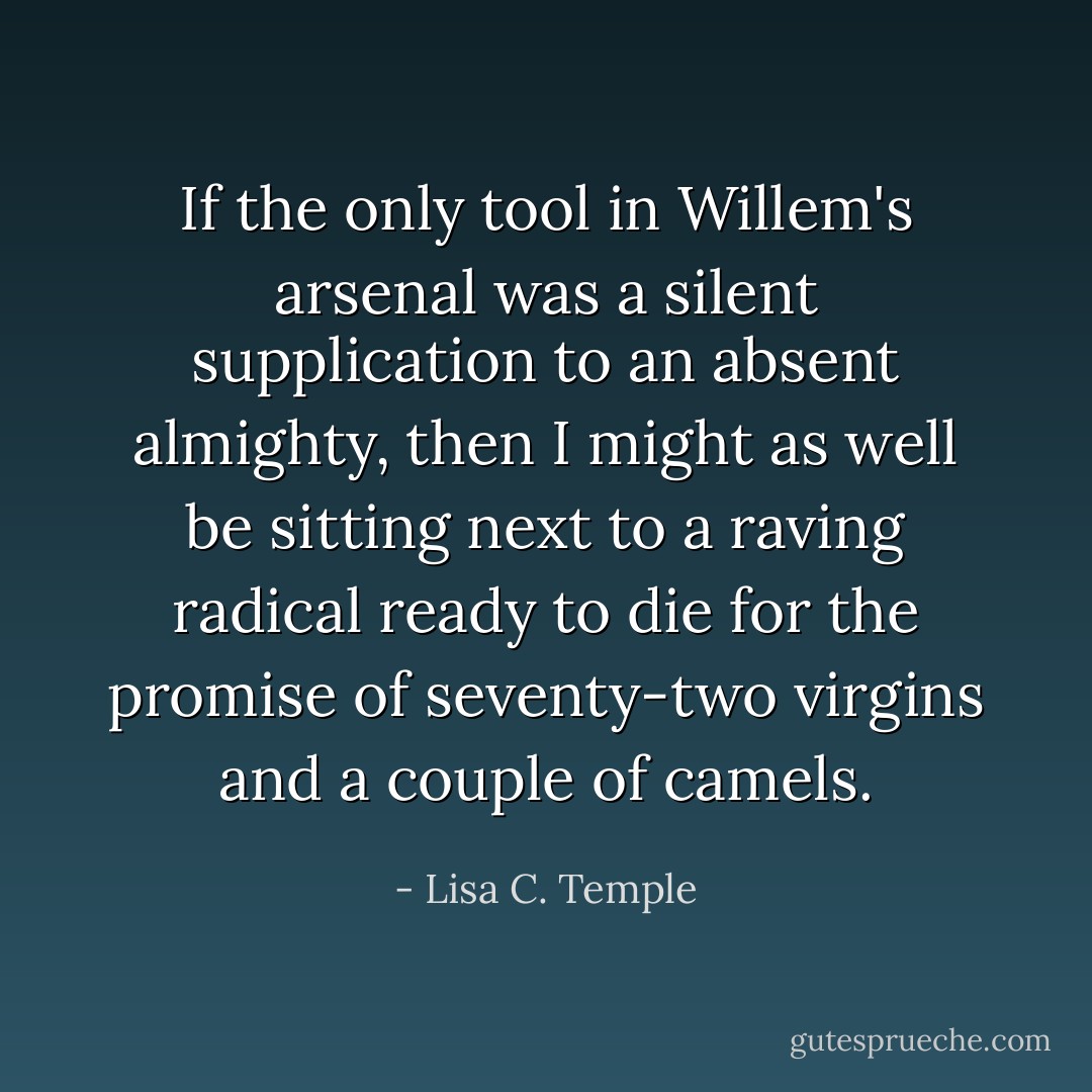 If the only tool in Willem's arsenal was a silent supplication to an absent almighty, then I might as well be sitting next to a raving radical ready to die for the promise of seventy-two virgins and a couple of camels. - Lisa C. Temple