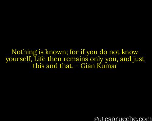 Nothing is known; for if you do not know yourself,<br />Life then remains only you, and just this and that. - Gian Kumar