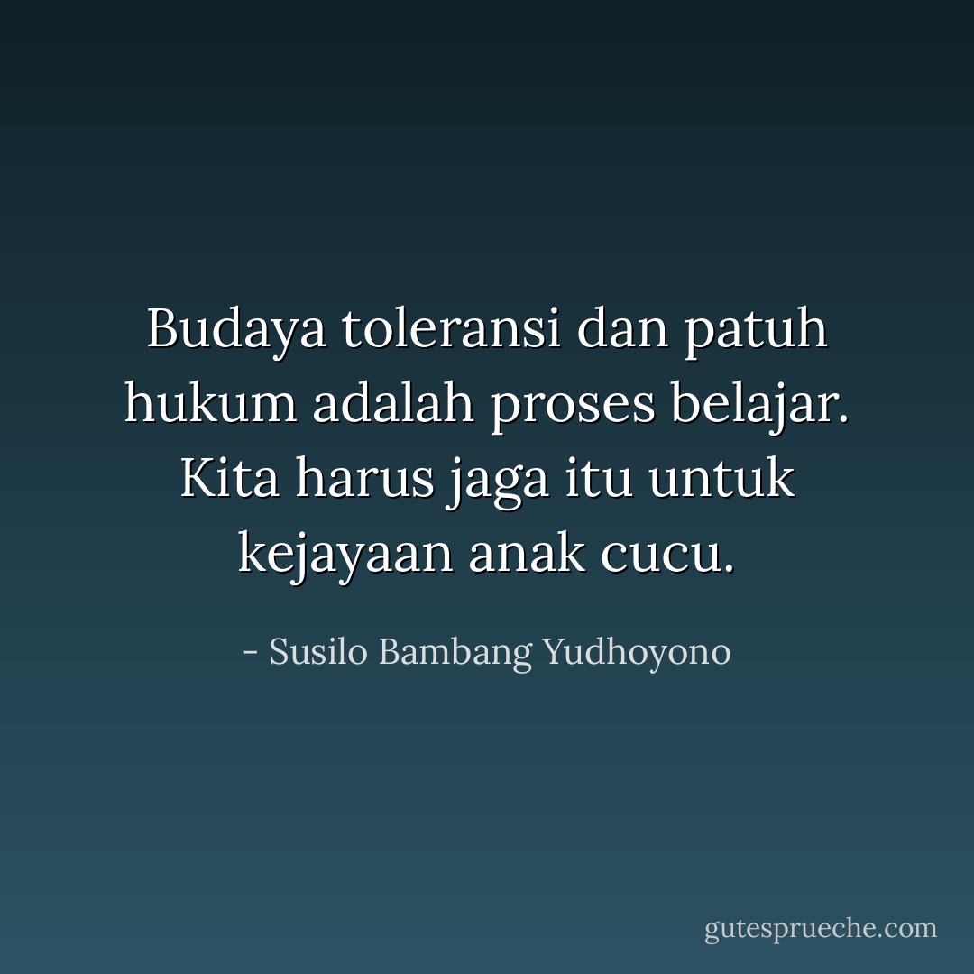 Budaya toleransi dan patuh hukum adalah proses belajar. Kita harus jaga itu untuk kejayaan anak cucu. - Susilo Bambang Yudhoyono