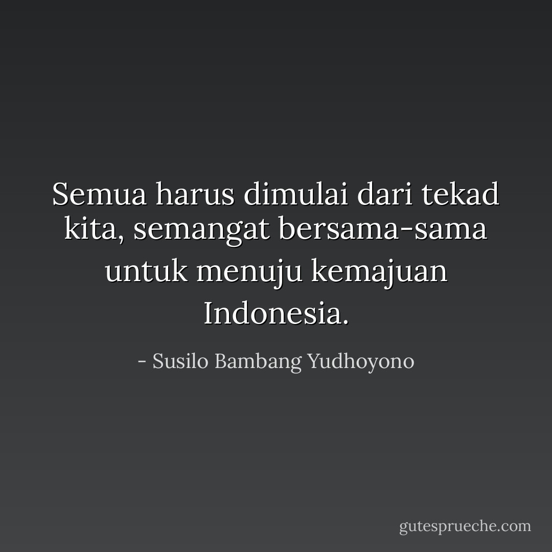 Semua harus dimulai dari tekad kita, semangat bersama-sama untuk menuju kemajuan Indonesia. - Susilo Bambang Yudhoyono