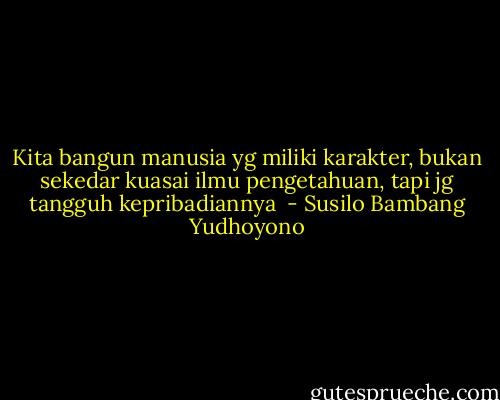 Kita bangun manusia yg miliki karakter, bukan sekedar kuasai ilmu pengetahuan, tapi jg tangguh kepribadiannya  - Susilo Bambang Yudhoyono
