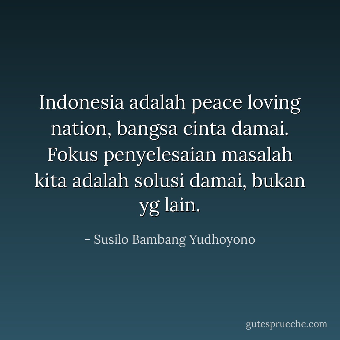 Indonesia adalah peace loving nation, bangsa cinta damai. Fokus penyelesaian masalah kita adalah solusi damai, bukan yg lain. - Susilo Bambang Yudhoyono