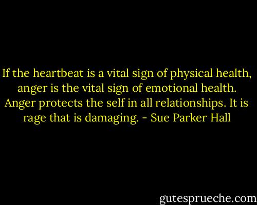 If the heartbeat is a vital sign of physical health, anger is the vital sign of emotional health. Anger protects the self in all relationships. It is rage that is damaging. - Sue Parker Hall
