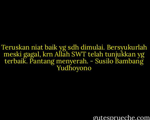 Teruskan niat baik yg sdh dimulai. Bersyukurlah meski gagal, krn Allah SWT telah tunjukkan yg terbaik. Pantang menyerah. - Susilo Bambang Yudhoyono