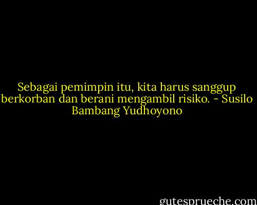 Sebagai pemimpin itu, kita harus sanggup berkorban dan berani mengambil risiko. - Susilo Bambang Yudhoyono