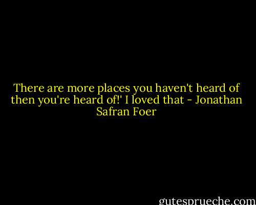 There are more places you haven't heard of then you're heard of!' I loved that - Jonathan Safran Foer