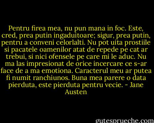 Pentru firea mea, nu pun mana in foc. Este, cred, prea putin ingaduitoare; sigur, prea putin, pentru a conveni celorlalti. Nu pot uita prostiile si pacatele oamenilor atat de repede pe cat ar trebui, si nici ofensele pe care mi le aduc. Nu ma las impresionat de orice incercare ce s-ar face de a ma emotiona. Caracterul meu ar putea fi numit ranchiunos. Buna mea parere o data pierduta, este pierduta pentru vecie. - Jane Austen