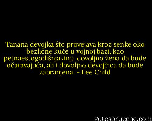 Tanana devojka što provejava kroz senke oko bezlične kuće u vojnoj bazi, kao petnaestogodišnjakinja dovoljno žena da bude očaravajuća, ali i dovoljno devojčica da bude zabranjena. - Lee Child