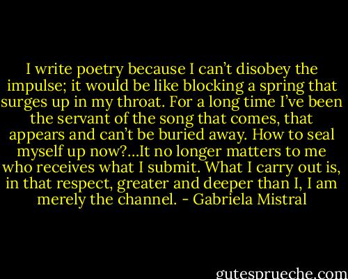 I write poetry because I can’t disobey the impulse; it would be like blocking a spring that surges up in my throat. For a long time I’ve been the servant of the song that comes, that appears and can’t be buried away. How to seal myself up now?…It no longer matters to me who receives what I submit. What I carry out is, in that respect, greater and deeper than I, I am merely the channel. - Gabriela Mistral