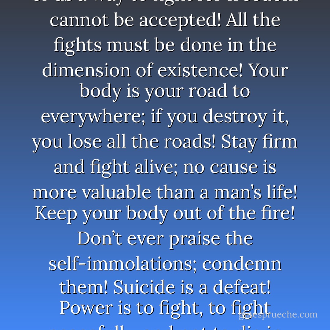 Self-immolation as a way to protest against the injustices or as a way to fight for freedom cannot be accepted! All the fights must be done in the dimension of existence! Your body is your road to everywhere; if you destroy it, you lose all the roads! Stay firm and fight alive; no cause is more valuable than a man’s life! Keep your body out of the fire! Don’t ever praise the self-immolations; condemn them! Suicide is a defeat! Power is to fight, to fight peacefully, and not to die in agony! - Mehmet Murat ildan