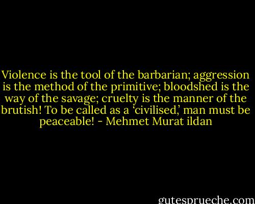 Violence is the tool of the barbarian; aggression is the method of the primitive; bloodshed is the way of the savage; cruelty is the manner of the brutish! To be called as a ‘civilised,’ man must be peaceable! - Mehmet Murat ildan