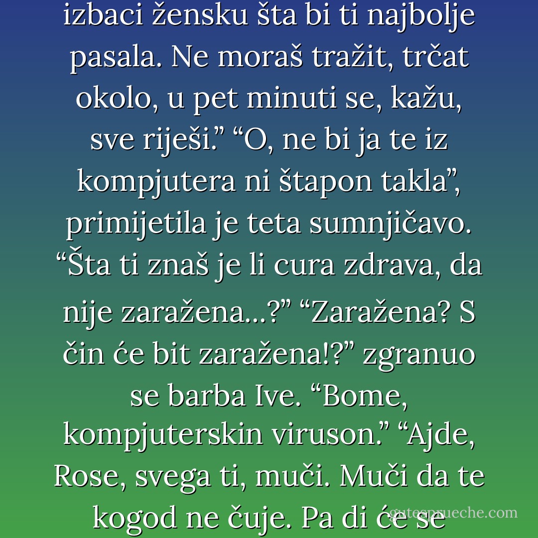 Ima sad agencija, čita san u novine prije neki dan, ti in daš svoje podatke, kakvi<br />si i odakle si, šta bi i kako bi, a kompjuter izbaci žensku šta bi ti najbolje pasala.<br />Ne moraš tražit, trčat okolo, u pet minuti se, kažu, sve riješi.”<br />“O, ne bi ja te iz kompjutera ni štapon takla”, primijetila je teta sumnjičavo. “Šta<br />ti znaš je li cura zdrava, da nije zaražena...?”<br />“Zaražena? S čin će bit zaražena!?” zgranuo se barba Ive. “Bome, kompjuterskin<br />viruson.”<br />“Ajde, Rose, svega ti, muči. Muči da te kogod ne čuje. Pa di će se čeljade zarazit<br />viruson od kompjutera?”<br />“A pusti, ne znan ja...” rekla je Rosa oprezno. - Ante Tomić