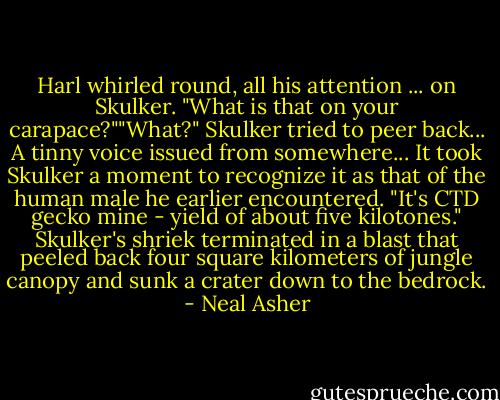 Harl whirled round, all his attention ... on Skulker. "What is that on your carapace?""What?" Skulker tried to peer back... A tinny voice issued from somewhere... It took Skulker a moment to recognize it as that of the human male he earlier encountered. "It's CTD gecko mine - yield of about five kilotones." Skulker's shriek terminated in a blast that peeled back four square kilometers of jungle canopy and sunk a crater down to the bedrock. - Neal Asher