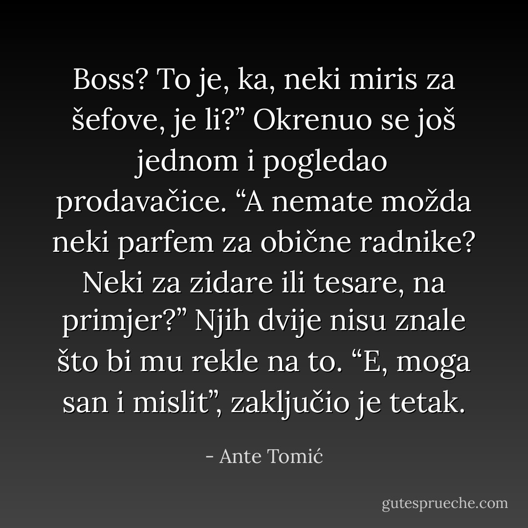 Boss? To je, ka, neki miris za<br />šefove, je li?” Okrenuo se još jednom i pogledao prodavačice.<br />“A nemate možda neki parfem za obične radnike? Neki za zidare ili tesare, na<br />primjer?”<br />Njih dvije nisu znale što bi mu rekle na to. “E, moga san i mislit”, zaključio je<br />tetak. - Ante Tomić