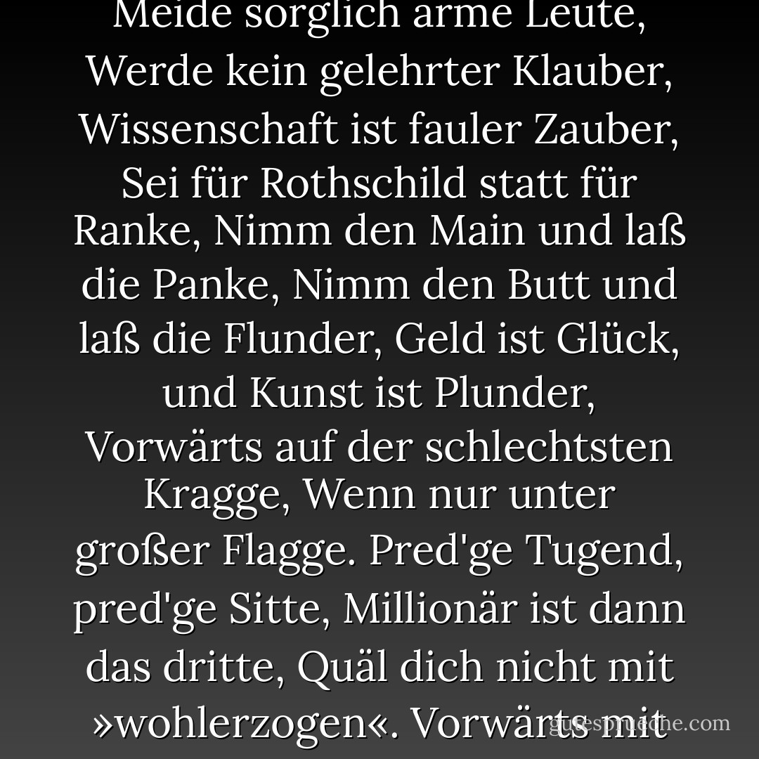 Neueste Väterweisheit<br /><br />Zieh nun also in die Welt,<br />Tue beharrlich, was dir gefällt,<br />Werde keiner Gefühle Beute,<br />Meide sorglich arme Leute,<br />Werde kein gelehrter Klauber,<br />Wissenschaft ist fauler Zauber,<br />Sei für Rothschild statt für Ranke,<br />Nimm den Main und laß die Panke,<br />Nimm den Butt und laß die Flunder,<br />Geld ist Glück, und Kunst ist Plunder,<br />Vorwärts auf der schlechtsten Kragge,<br />Wenn nur unter großer Flagge.<br />Pred'ge Tugend, pred'ge Sitte,<br />Millionär ist dann das dritte,<br />Quäl dich nicht mit »wohlerzogen«.<br />Vorwärts mit den Ellenbogen,<br />Und zeig jedem jeden Falles:<br />»Du bist nichts, und ich bin alles.« - Theodor Fontane
