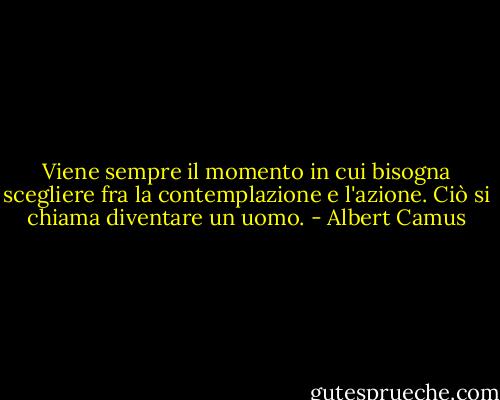 Viene sempre il momento in cui bisogna scegliere fra la contemplazione e l'azione. Ciò si chiama diventare un uomo. - Albert Camus