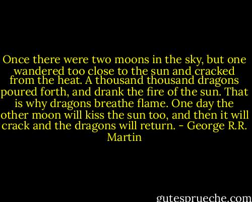 Once there were two moons in the sky, but one wandered too close to the sun and cracked from the heat. A thousand thousand dragons poured forth, and drank the fire of the sun. That is why dragons breathe flame. One day the other moon will kiss the sun too, and then it will crack and the dragons will return. - George R.R. Martin