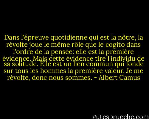 Dans l'épreuve quotidienne qui est la nôtre, la révolte joue le même rôle que le cogito dans l'ordre de la pensée: elle est la première évidence. Mais cette évidence tire l'individu de sa solitude. Elle est un lien commun qui fonde sur tous les hommes la première valeur. Je me révolte, donc nous sommes. - Albert Camus