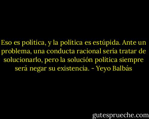 Eso es política, y la política es estúpida. Ante un problema, una conducta racional sería tratar de solucionarlo, pero la solución política siempre será negar su existencia. - Yeyo Balbás