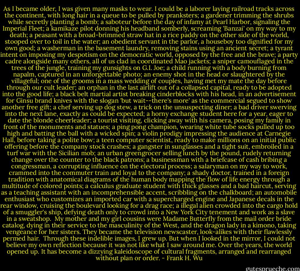 As I became older, I was given many masks to wear. I could be a laborer laying railroad tracks across the continent, with long hair in a queue to be pulled by pranksters; a gardener trimming the shrubs while secretly planting a bomb; a saboteur before the day of infamy at Pearl Harbor, signaling the Imperial Fleet; a kamikaze pilot donning his headband somberly, screaming 'Banzai' on my way to my death; a peasant with a broad-brimmed straw hat in a rice paddy on the other side of the world, stooped over to toil in the water; an obedient servant in the parlor, a houseboy too dignified for my own good; a washerman in the basement laundry, removing stains using an ancient secret; a tyrant intent on imposing my despotism on the democratic world, opposed by the free and the brave; a party cadre alongside many others, all of us clad in coordinated Mao jackets; a sniper camouflaged in the trees of the jungle, training my gunsights on G.I. Joe; a child running with a body burning from napalm, captured in an unforgettable photo; an enemy shot in the head or slaughtered by the villageful; one of the grooms in a mass wedding of couples, having met my mate the day before through our cult leader; an orphan in the last airlift out of a collapsed capital, ready to be adopted into the good life; a black belt martial artist breaking cinderblocks with his head, in an advertisement for Ginsu brand knives with the slogan 'but wait--there's more' as the commercial segued to show another free gift; a chef serving up dog stew, a trick on the unsuspecting diner; a bad driver swerving into the next lane, exactly as could be expected; a horny exchange student here for a year, eager to date the blonde cheerleader; a tourist visiting, clicking away with his camera, posing my family in front of the monuments and statues; a ping pong champion, wearing white tube socks pulled up too high and batting the ball with a wicked spin; a violin prodigy impressing the audience at Carnegie Hall, before taking a polite bow; a teen computer scientist, ready to make millions on an initial public offering before the company stock crashes; a gangster in sunglasses and a tight suit, embroiled in a turf war with the Sicilian mob; an urban greengrocer selling lunch by the pound, rudely returning change over the counter to the black patrons; a businessman with a briefcase of cash bribing a congressman, a corrupting influence on the electoral process; a salaryman on my way to work, crammed into the commuter train and loyal to the company; a shady doctor, trained in a foreign tradition with anatomical diagrams of the human body mapping the flow of life energy through a multitude of colored points; a calculus graduate student with thick glasses and a bad haircut, serving as a teaching assistant with an incomprehensible accent, scribbling on the chalkboard; an automobile enthusiast who customizes an imported car with a supercharged engine and Japanese decals in the rear window, cruising the boulevard looking for a drag race; a illegal alien crowded into the cargo hold of a smuggler's ship, defying death only to crowd into a New York City tenement and work as a slave in a sweatshop.<br /><br />My mother and my girl cousins were Madame Butterfly from the mail order bride catalog, dying in their service to the masculinity of the West, and the dragon lady in a kimono, taking vengeance for her sisters. They became the television newscaster, look-alikes with their flawlessly permed hair.<br /><br />Through these indelible images, I grew up. But when I looked in the mirror, I could not believe my own reflection because it was not like what I saw around me. Over the years, the world opened up. It has become a dizzying kaleidoscope of cultural fragments, arranged and rearranged without plan or order. - Frank H. Wu