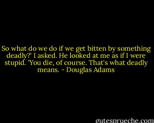 So what do we do if we get bitten by something deadly?' I asked.<br />He looked at me as if I were stupid.<br />'You die, of course. That's what deadly means. - Douglas Adams