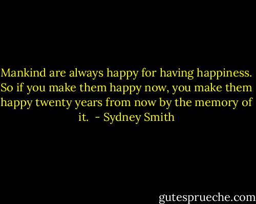 Mankind are always happy for having happiness. So if you make them happy now, you make them happy twenty years from now by the memory of it.  - Sydney Smith