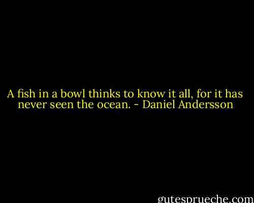 A fish in a bowl thinks to know it all, for it has never seen the ocean. - Daniel Andersson