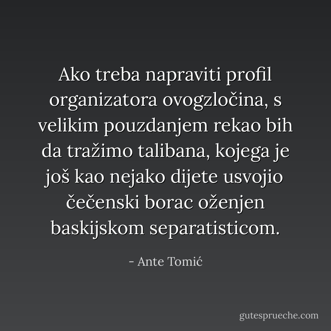 Ako treba napraviti profil organizatora ovogzločina, s velikim pouzdanjem rekao bih da tražimo talibana, kojega je još kao nejako dijete usvojio čečenski borac oženjen baskijskom separatisticom. - Ante Tomić