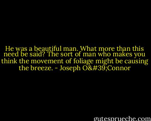 He was a beautiful man. What more than this need be said? The sort of man who makes you think the movement of foliage might be causing the breeze. - Joseph O'Connor