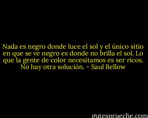 Nada es negro donde luce el sol y el único sitio en que se ve negro es donde no brilla el sol. Lo que la gente de color necesitamos es ser ricos. No hay otra solución. - Saul Bellow