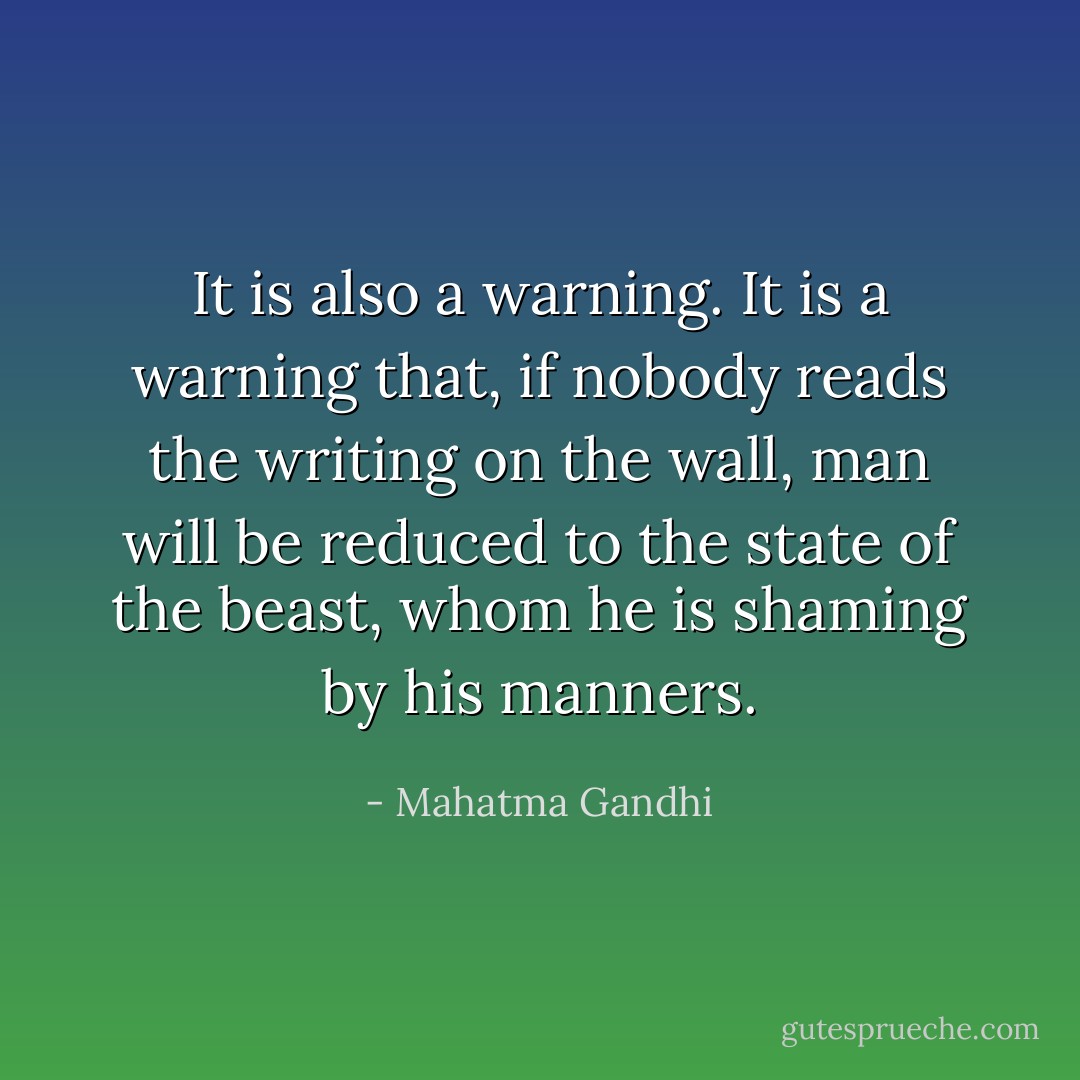 It is also a warning. It is a warning that, if nobody reads the writing on the wall, man will be reduced to the state of the beast, whom he is shaming by his manners. - Mahatma Gandhi