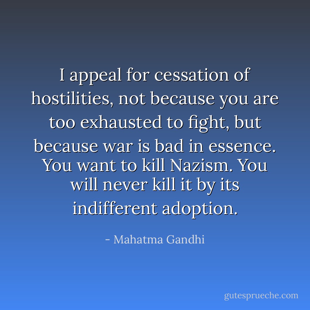 I appeal for cessation of hostilities, not because you are too exhausted to fight, but because war is bad in essence. You want to kill Nazism. You will never kill it by its indifferent adoption. - Mahatma Gandhi