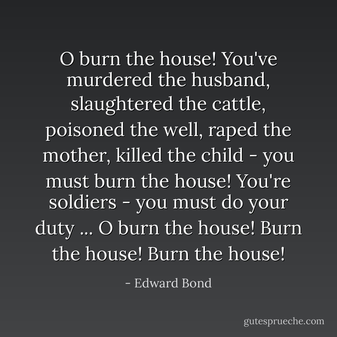 O burn the house! You've murdered the husband, slaughtered the cattle, poisoned the well, raped the mother, killed the child - you must burn the house! You're soldiers - you must do your duty ... O burn the house! Burn the house! Burn the house! - Edward Bond