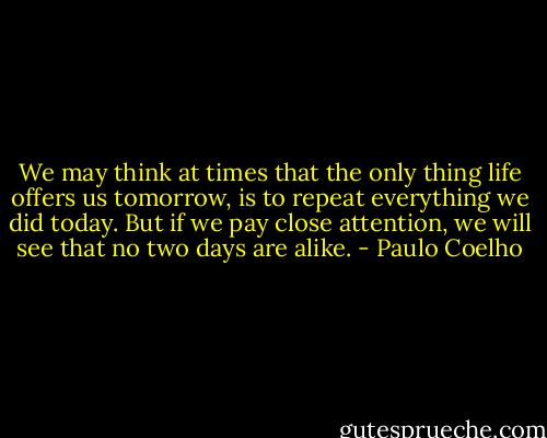 We may think at times that the only thing life offers us tomorrow, is to repeat everything we did today. But if we pay close attention, we will see that no two days are alike. - Paulo Coelho