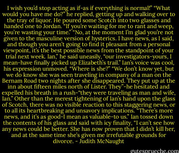 I wish you’d stop acting as if-as if everything is normal!”<br />“What would you have me do?” he replied, getting up and walking over to the tray of liquor. He poured some Scotch into two glasses and handed one to Jordan. “If you’re waiting for me to rant and weep, you’re wasting your time.”<br />“No, at the moment I’m glad you’re not given to the masculine version of hysterics. I have news, as I said, and though you aren’t going to find it pleasant from a personal viewpoint, it’s the best possible news from the standpoint of your trial next week. Ian,” he said uneasily, “our investigators-yours, I mean-have finally picked up Elizabeth’s trail.”<br />Ian’s voice was cool, his expression unmoved. “Where is she?”<br />“We don’t know yet, but we do know she was seen traveling in company of a man on the Bernam Road two nights after she disappeared. They put up at the inn about fifteen miles north of Lister. They”-he hesitated and expelled his breath in a rush-“they were traveling as man and wife, Ian.”<br />Other than the merest tightening of Ian’s hand upon the glass of Scotch, there was no visible reaction to this staggering news, or to all its heartbreaking and unsavory implications. “There’s more news, and it’s as good-I mean as valuable-to us.”<br />Ian tossed down the contents of his glass and said with icy finality, “I can’t see how any news could be better. She has now proven that I didn’t kill her, and at the same time she’s given me irrefutable grounds for divorce. - Judith McNaught