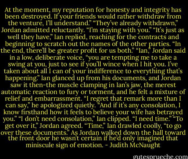 At the moment, my reputation for honesty and integrity has been destroyed. If your friends would rather withdraw from the venture, I’ll understand.”<br />“They’ve already withdrawn,” Jordan admitted reluctantly. “I’m staying with you.”<br />“It’s just as well they have,” Ian replied, reaching for the contracts and beginning to scratch out the names of the other parties. “In the end, there’ll be greater profit for us both.”<br />“Ian,” Jordan said in a low, deliberate voice, “you are tempting me to take a swing at you, just to see if you’ll wince when I hit you. I’ve taken about all I can of your indifference to everything that’s happening.” Ian glanced up from his documents, and Jordan saw it then-the muscle clamping in Ian’s jaw, the merest automatic reaction to fury or torment, and he felt a mixture of relief and embarrassment. “I regret that remark more than I can say,” he apologized quietly. “And if it’s any consolation, I know firsthand how it feels to believe your wife has betrayed you.”<br />“I don’t need consolation,” Ian clipped. “I need time.”<br />“To get over it,” Jordan agreed.<br />“Time,” Ian drawled coolly, “to go over these documents.”<br />As Jordan walked down the hall toward the front door he wasn’t certain if he’d only imagined that miniscule sign of emotion. - Judith McNaught