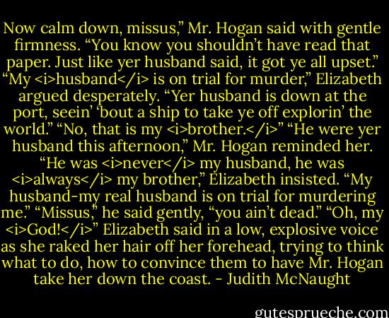 Now calm down, missus,” Mr. Hogan said with gentle firmness. “You know you shouldn’t have read that paper. Just like yer husband said, it got ye all upset.”<br />“My <i>husband</i> is on trial for murder,” Elizabeth argued desperately.<br />“Yer husband is down at the port, seein’ ‘bout a ship to take ye off explorin’ the world.”<br />“No, that is my <i>brother.</i>”<br />“He were yer husband this afternoon,” Mr. Hogan reminded her.<br />“He was <i>never</i> my husband, he was <i>always</i> my brother,” Elizabeth insisted. “My husband-my real husband is on trial for murdering me.”<br />“Missus,” he said gently, “you ain’t dead.”<br />“Oh, my <i>God!</i>” Elizabeth said in a low, explosive voice as she raked her hair off her forehead, trying to think what to do, how to convince them to have Mr. Hogan take her down the coast. - Judith McNaught