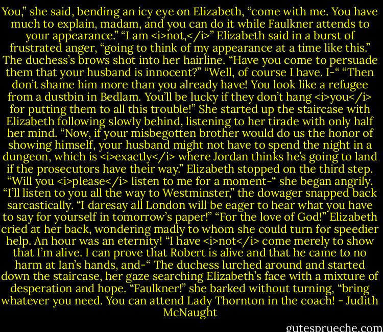 You,” she said, bending an icy eye on Elizabeth, “come with me. You have much to explain, madam, and you can do it while Faulkner attends to your appearance.”<br />“I am <i>not,</i>” Elizabeth said in a burst of frustrated anger, “going to think of my appearance at a time like this.”<br />The duchess’s brows shot into her hairline. “Have you come to persuade them that your husband is innocent?”<br />“Well, of course I have. I-“<br />“Then don’t shame him more than you already have! You look like a refugee from a dustbin in Bedlam. You’ll be lucky if they don’t hang <i>you</i> for putting them to all this trouble!” She started up the staircase with Elizabeth following slowly behind, listening to her tirade with only half her mind. “Now, if your misbegotten brother would do us the honor of showing himself, your husband might not have to spend the night in a dungeon, which is <i>exactly</i> where Jordan thinks he’s going to land if the prosecutors have their way.”<br />Elizabeth stopped on the third step. “Will you <i>please</i> listen to me for a moment-“ she began angrily.<br />“I’ll listen to you all the way to Westminster,” the dowager snapped back sarcastically. “I daresay all London will be eager to hear what you have to say for yourself in tomorrow’s paper!”<br />“For the love of God!” Elizabeth cried at her back, wondering madly to whom she could turn for speedier help. An hour was an eternity! “I have <i>not</i> come merely to show that I’m alive. I can prove that Robert is alive and that he came to no harm at Ian’s hands, and-“<br />The duchess lurched around and started down the staircase, her gaze searching Elizabeth’s face with a mixture of desperation and hope. “Faulkner!” she barked without turning, “bring whatever you need. You can attend Lady Thornton in the coach! - Judith McNaught