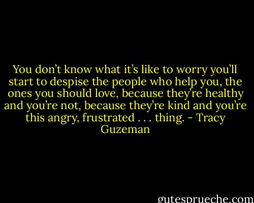 You don’t know what it’s like to worry you’ll start to despise the people who help you, the ones you should love, because they’re healthy and you’re not, because they’re kind and you’re this angry, frustrated . . . thing. - Tracy Guzeman