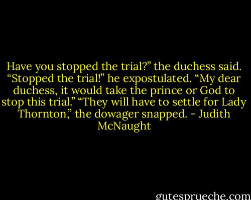 Have you stopped the trial?” the duchess said.<br />“Stopped the trial!” he expostulated. “My dear duchess, it would take the prince or God to stop this trial.”<br />“They will have to settle for Lady Thornton,” the dowager snapped. - Judith McNaught
