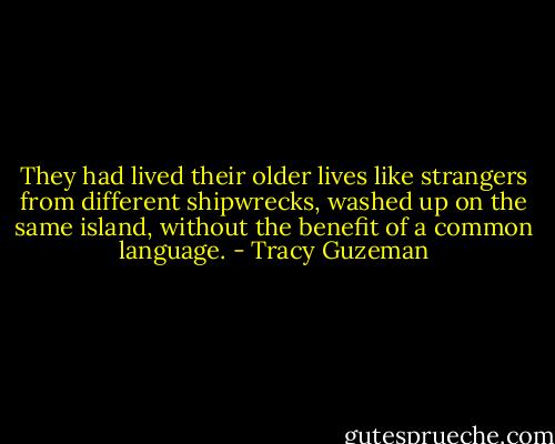 They had lived their older lives like strangers from different shipwrecks, washed up on the same island, without the benefit of a common language. - Tracy Guzeman