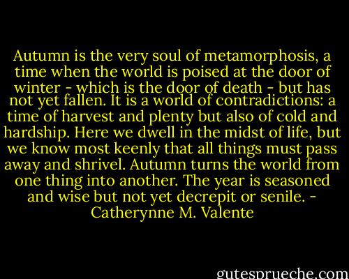 Autumn is the very soul of metamorphosis, a time when the world is poised at the door of winter - which is the door of death - but has not yet fallen. It is a world of contradictions: a time of harvest and plenty but also of cold and hardship. Here we dwell in the midst of life, but we know most keenly that all things must pass away and shrivel. Autumn turns the world from one thing into another. The year is seasoned and wise but not yet decrepit or senile. - Catherynne M. Valente