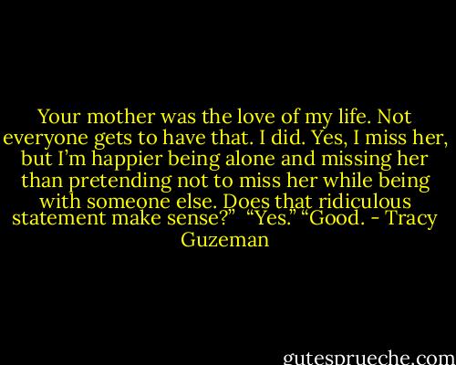 Your mother was the love of my life. Not everyone gets to have that. I did. Yes, I miss her, but I’m happier being alone and missing her than pretending not to miss her while being with someone else. Does that ridiculous statement make sense?” <br />“Yes.”<br />“Good. - Tracy Guzeman