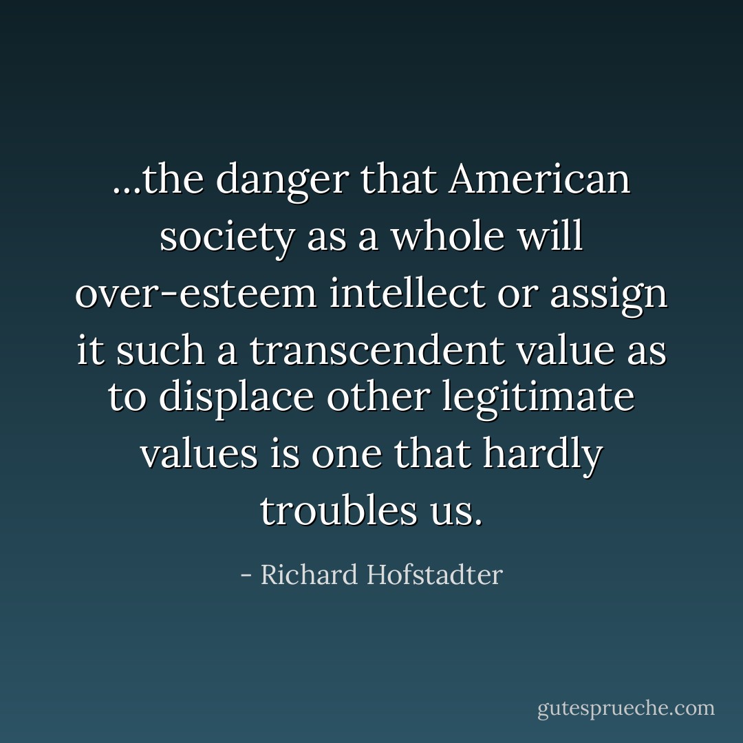 ...the danger that American society as a whole will over-esteem intellect or assign it such a transcendent value as to displace other legitimate values is one that hardly troubles us. - Richard Hofstadter