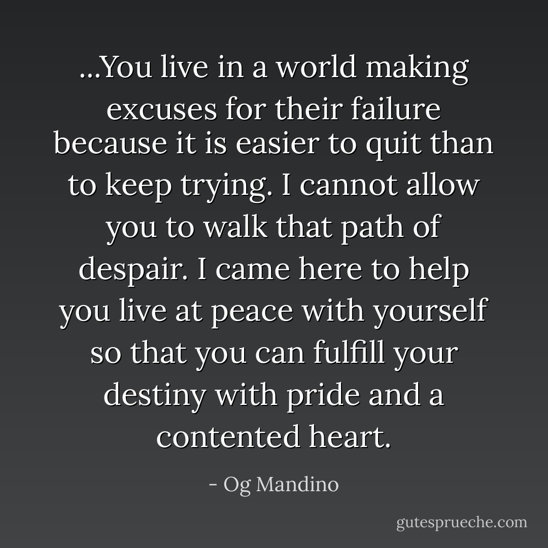 ...You live in a world making excuses for their failure because it is easier to quit than to keep trying. I cannot allow you to walk that path of despair. I came here to help you live at peace with yourself so that you can fulfill your destiny with pride and a contented heart. - Og Mandino